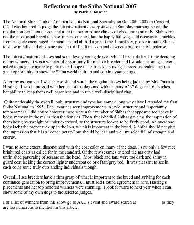 Reflections on the Shiba National 2007
By Patricia Doescher

The National Shiba Club of America held its National Specialty on Oct 20th, 2007 in Concord, CA. I was honored to judge the futurity/maturity sweepstakes on Saturday morning before the regular conformation classes and after the performance classes of obedience and rally. Shibas are not the most usual breed to show in performance, but the happy tail wags and occasional chuckles from ringside encouraged the handlers and all had a great time. I must say, people training Shibas to show in rally and obedience are on a difficult mission and deserve a big round of applause.

The futurity/maturity classes had some lovely young dogs of which I had a difficult time deciding on my winners. It was a wonderful opportunity for me as a breeder and I would encourage anyone asked to judge, to agree to participate. I hope the entries keep rising as breeders realize this is a great opportunity to show the Shiba world their up and coming young dogs. 

After my assignment I was able to sit and watch the regular classes being judged by Mrs. Patricia Hastings. I was impressed with her use of the dogs and with an entry of 67 dogs and 61 bitches, her ability to keep them well organized and to run a well-disciplined ring. 

 Quite noticeably the overall look, structure and type has come a long way since I attended my first Shiba National in 1995.  Each year has seen improvements in style, structure and importantly temperament. I did notice however there were a fair number of Shibas that appeared too heavy in body, more so in the males then the females. These thick-bodied Shibas gave me the impression of them being overweight or under exercised, as the structure looked to be fairly good. An overdone body lacks the proper tuck up in the loin, which is important in the breed. A Shiba should not give the impression that it is a “couch potato” but should be lean and well muscled full of strength and energy.

I was, to some extent, disappointed with the coat color on many of the dogs. I saw only a few nice bright red coats as called for in the standard. Of the few sesames entered the majority had unfinished patterning of sesame on the head.  Most black and tans were too dark and shiny in guard coat lacking the correct lighter undercoat color of tan/gray/red.  It was pleasant to see in each color some truly outstanding individuals though.

Overall, I see breeders have a firm grasp of what is important to the breed and striving for each continued generation to bring improvements. I must add I found agreement in Mrs. Hasting’s placements and her top honored winners were stunning!  I look forward to next year when I can show some of my own dogs to the selected judges. 

For a list of winners from this show go to AKC’s event and award search at www.akc.org as they are too numerous to mention in this article. 

