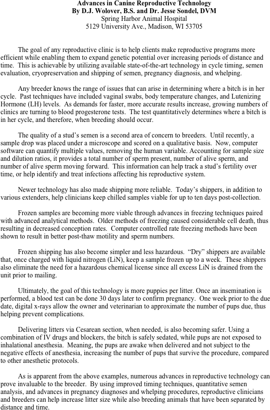 Advances in Canine Reproductive Technology
By D.J. Wolover, B.S. and Dr. Jesse Sondel, DVM
Spring Harbor Animal Hospital
5129 University Ave., Madison, WI 53705


The goal of any reproductive clinic is to help clients make reproductive programs more efficient while enabling them to expand genetic potential over increasing periods of distance and time.  This is achievable by utilizing available state-of-the-art technology in cycle timing, semen evaluation, cryopreservation and shipping of semen, pregnancy diagnosis, and whelping. 
	
Any breeder knows the range of issues that can arise in determining where a bitch is in her cycle.  Past techniques have included vaginal swabs, body temperature changes, and Lutenizing Hormone (LH) levels.  As demands for faster, more accurate results increase, growing numbers of clinics are turning to blood progesterone tests.  The test quantitatively determines where a bitch is in her cycle, and therefore, when breeding should occur.
	
The quality of a stud’s semen is a second area of concern to breeders.  Until recently, a sample drop was placed under a microscope and scored on a qualitative basis.  Now, computer software can quantify multiple values, removing the human variable. Accounting for sample size and dilution ratios, it provides a total number of sperm present, number of alive sperm, and number of alive sperm moving forward.  This information can help track a stud’s fertility over time, or help identify and treat infections affecting his reproductive system.

Newer technology has also made shipping more reliable.  Today’s shippers, in addition to various extenders, help clinicians keep chilled samples viable for up to ten days post-collection. 

Frozen samples are becoming more viable through advances in freezing techniques paired with advanced analytical methods.  Older methods of freezing caused considerable cell death, thus resulting in decreased conception rates.  Computer controlled rate freezing methods have been shown to result in better post-thaw motility and sperm numbers.

Frozen shipping has also become simpler and less hazardous.  “Dry” shippers are available that, once charged with liquid nitrogen (LiN), keep a sample frozen up to a week.  These shippers also eliminate the need for a hazardous chemical license since all excess LiN is drained from the unit prior to mailing.

Ultimately, the goal of this technology is more puppies per litter. Once an insemination is performed, a blood test can be done 30 days later to confirm pregnancy.  One week prior to the due date, digital x-rays allow the owner and veterinarian to approximate the number of pups due, thus helping prevent complications.

Delivering litters via Cesarean section, when needed, is also becoming safer. Using a combination of IV drugs and blockers, the bitch is safely sedated, while pups are not exposed to inhalational anesthesia.  Meaning, the pups are awake when delivered and not subject to the negative effects of anesthesia, increasing the number of pups that survive the procedure, compared to other anesthetic protocols.

As is apparent from the above examples, numerous advances in reproductive technology can prove invaluable to the breeder.  By using improved timing techniques, quantitative semen analysis, and advances in pregnancy diagnoses and whelping procedures, reproductive clinicians and breeders can help increase litter size while also breeding animals that have been separated by distance and time.
