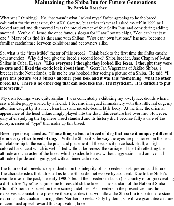             Maintaining the Shiba Inu for Future Generations
By Patricia Doescher

What was I thinking?   No, that wasn’t what I asked myself after agreeing to be the breed columnist for the magazine, the AKC Gazette, but rather it's what I asked myself in 1991 as I looked around and discovered I was the proud owner of four Shiba Inus and considering adding another!   You've all heard the once famous slogan for “Lays” potato chips, "You can't eat just one."  Many of us find it's the same with Shibas.  "You can't own just one," has now become a familiar catchphrase between exhibitors and pet owners alike. 

So, what is the “irresistible” factor of this breed?   Think back to the first time the Shiba caught your attention.  Why did you give the breed a second look?  Shiba breeder, Jane Chapin of J-Ann Shibas in Cuba, IL says, "Like everyone I thought they looked like foxes.  I thought they were so cute and I liked the exotic look about them.”  Geert Jan Wagemans of Jaklho Shibas, a breeder in the Netherlands, tells me he was hooked after seeing a picture of a Shiba.  He said, “I gave this picture <of a Shiba> another good look and it was this "something" what no other breed has.  There is no other dog that can look like this.  It's mysticism.  It is difficult to put into words.” 

 My own feelings were quite similar.  I was contentedly exhibiting my lovely Keeshonds when I saw a Shiba puppy owned by a friend.  I became intrigued immediately with this little red dog, my attention caught by it’s nice clean lines and muscle-bound little body.  At the time the oriental appearance of the head unknowingly played into the draw this creature had over me.  However, only after studying the Japanese breed standard and its history did I become fully aware of the idiosyncrasies of “type” that make up this breed.

Breed type is explained as: “Those things about a breed of dog that make it uniquely different from every other breed of dog.”  With the Shiba it’s the way the eyes are positioned on the head in relationship to the ears, the pitch and placement of the ears with nice back-skull, a bright colored harsh coat which is well-fitted without looseness, the carriage of the tail reflecting the attitude and character of the breed which exudes boldness without aggression, and an over-all attitude of pride and dignity, yet with an inner calmness.

The future of all breeds is dependent upon the integrity of its breeders, past, present and future.  The characteristics that attracted us to the Shiba did not evolve by accident.  Due to the Shiba’s near demise in the past, the early 1900’s found the breeders in Japan (its country of origin) creating a distinctive “type” as a guideline to reestablish the breed.  The standard of the National Shiba Club of America is based on these same guidelines.  As breeders in the present we must hold ourselves accountable to preserve these qualities that will allow the Shiba Inu to continue to stand out in its individualism among other Northern breeds.  Only by doing so will we guarantee a future of continued appeal toward this captivating breed.   


