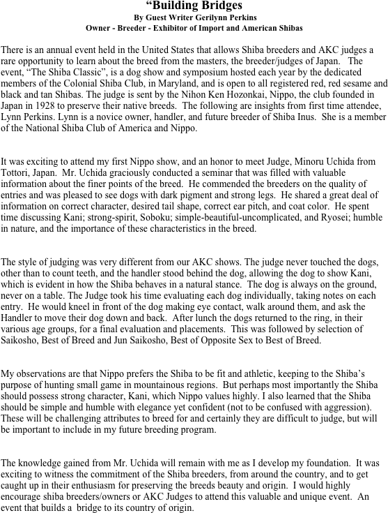 “Building Bridges
 By Guest Writer Gerilynn Perkins
Owner - Breeder - Exhibitor of Import and American Shibas

There is an annual event held in the United States that allows Shiba breeders and AKC judges a rare opportunity to learn about the breed from the masters, the breeder/judges of Japan.   The event, “The Shiba Classic”, is a dog show and symposium hosted each year by the dedicated members of the Colonial Shiba Club, in Maryland, and is open to all registered red, red sesame and black and tan Shibas. The judge is sent by the Nihon Ken Hozonkai, Nippo, the club founded in Japan in 1928 to preserve their native breeds.  The following are insights from first time attendee, Lynn Perkins. Lynn is a novice owner, handler, and future breeder of Shiba Inus.  She is a member of the National Shiba Club of America and Nippo. 


It was exciting to attend my first Nippo show, and an honor to meet Judge, Minoru Uchida from Tottori, Japan.  Mr. Uchida graciously conducted a seminar that was filled with valuable information about the finer points of the breed.  He commended the breeders on the quality of entries and was pleased to see dogs with dark pigment and strong legs.  He shared a great deal of information on correct character, desired tail shape, correct ear pitch, and coat color.  He spent time discussing Kani; strong-spirit, Soboku; simple-beautiful-uncomplicated, and Ryosei; humble in nature, and the importance of these characteristics in the breed. 


The style of judging was very different from our AKC shows. The judge never touched the dogs, other than to count teeth, and the handler stood behind the dog, allowing the dog to show Kani, which is evident in how the Shiba behaves in a natural stance.  The dog is always on the ground, never on a table. The Judge took his time evaluating each dog individually, taking notes on each entry.  He would kneel in front of the dog making eye contact, walk around them, and ask the Handler to move their dog down and back.  After lunch the dogs returned to the ring, in their various age groups, for a final evaluation and placements.  This was followed by selection of Saikosho, Best of Breed and Jun Saikosho, Best of Opposite Sex to Best of Breed.  


My observations are that Nippo prefers the Shiba to be fit and athletic, keeping to the Shiba’s purpose of hunting small game in mountainous regions.  But perhaps most importantly the Shiba should possess strong character, Kani, which Nippo values highly. I also learned that the Shiba should be simple and humble with elegance yet confident (not to be confused with aggression). These will be challenging attributes to breed for and certainly they are difficult to judge, but will be important to include in my future breeding program. 


The knowledge gained from Mr. Uchida will remain with me as I develop my foundation.  It was exciting to witness the commitment of the Shiba breeders, from around the country, and to get caught up in their enthusiasm for preserving the breeds beauty and origin.  I would highly encourage shiba breeders/owners or AKC Judges to attend this valuable and unique event.  An event that builds a  bridge to its country of origin.
 

