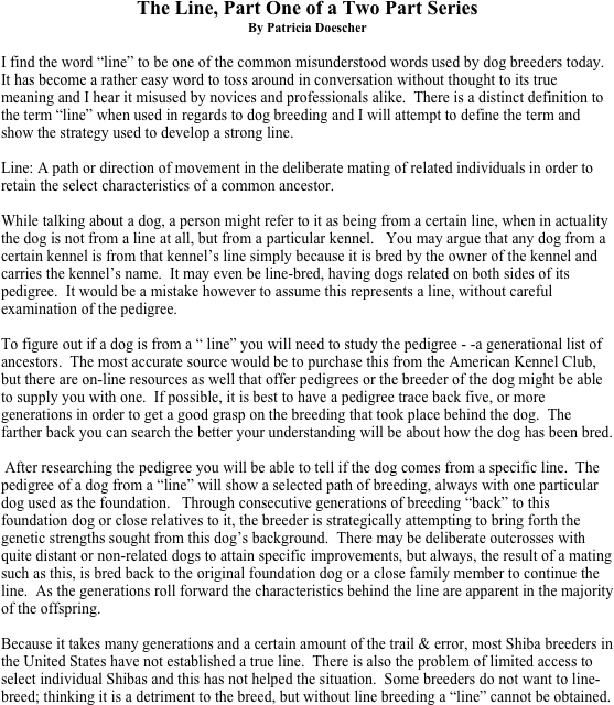 The Line, Part One of a Two Part Series
By Patricia Doescher

I find the word “line” to be one of the common misunderstood words used by dog breeders today.  It has become a rather easy word to toss around in conversation without thought to its true meaning and I hear it misused by novices and professionals alike.  There is a distinct definition to the term “line” when used in regards to dog breeding and I will attempt to define the term and show the strategy used to develop a strong line. 

Line: A path or direction of movement in the deliberate mating of related individuals in order to retain the select characteristics of a common ancestor. 

While talking about a dog, a person might refer to it as being from a certain line, when in actuality the dog is not from a line at all, but from a particular kennel.   You may argue that any dog from a certain kennel is from that kennel’s line simply because it is bred by the owner of the kennel and carries the kennel’s name.  It may even be line-bred, having dogs related on both sides of its pedigree.  It would be a mistake however to assume this represents a line, without careful examination of the pedigree. 

To figure out if a dog is from a “ line” you will need to study the pedigree - -a generational list of ancestors.  The most accurate source would be to purchase this from the American Kennel Club, but there are on-line resources as well that offer pedigrees or the breeder of the dog might be able to supply you with one.  If possible, it is best to have a pedigree trace back five, or more generations in order to get a good grasp on the breeding that took place behind the dog.  The farther back you can search the better your understanding will be about how the dog has been bred.   

 After researching the pedigree you will be able to tell if the dog comes from a specific line.  The pedigree of a dog from a “line” will show a selected path of breeding, always with one particular dog used as the foundation.   Through consecutive generations of breeding “back” to this foundation dog or close relatives to it, the breeder is strategically attempting to bring forth the genetic strengths sought from this dog’s background.  There may be deliberate outcrosses with quite distant or non-related dogs to attain specific improvements, but always, the result of a mating such as this, is bred back to the original foundation dog or a close family member to continue the line.  As the generations roll forward the characteristics behind the line are apparent in the majority of the offspring.  

Because it takes many generations and a certain amount of the trail & error, most Shiba breeders in the United States have not established a true line.  There is also the problem of limited access to select individual Shibas and this has not helped the situation.  Some breeders do not want to line-breed; thinking it is a detriment to the breed, but without line breeding a “line” cannot be obtained. 



