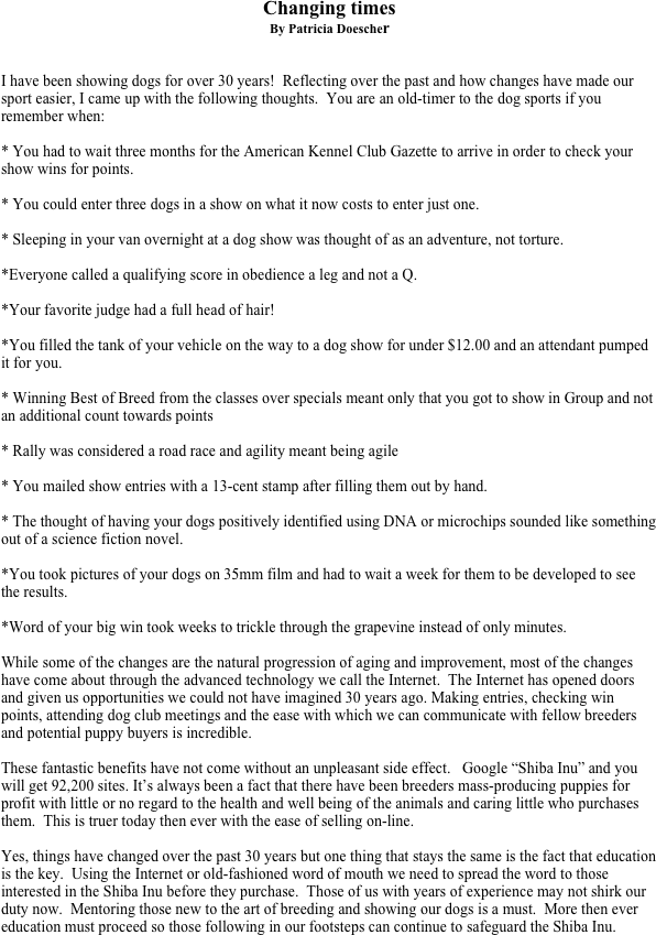 Changing times
By Patricia Doescher


I have been showing dogs for over 30 years!  Reflecting over the past and how changes have made our sport easier, I came up with the following thoughts.  You are an old-timer to the dog sports if you remember when:

* You had to wait three months for the American Kennel Club Gazette to arrive in order to check your show wins for points.

* You could enter three dogs in a show on what it now costs to enter just one.

* Sleeping in your van overnight at a dog show was thought of as an adventure, not torture.

*Everyone called a qualifying score in obedience a leg and not a Q.  

*Your favorite judge had a full head of hair! 

*You filled the tank of your vehicle on the way to a dog show for under $12.00 and an attendant pumped it for you.

* Winning Best of Breed from the classes over specials meant only that you got to show in Group and not an additional count towards points 

* Rally was considered a road race and agility meant being agile 

* You mailed show entries with a 13-cent stamp after filling them out by hand.

* The thought of having your dogs positively identified using DNA or microchips sounded like something out of a science fiction novel. 

*You took pictures of your dogs on 35mm film and had to wait a week for them to be developed to see the results.

*Word of your big win took weeks to trickle through the grapevine instead of only minutes. 

While some of the changes are the natural progression of aging and improvement, most of the changes have come about through the advanced technology we call the Internet.  The Internet has opened doors and given us opportunities we could not have imagined 30 years ago. Making entries, checking win points, attending dog club meetings and the ease with which we can communicate with fellow breeders and potential puppy buyers is incredible.  

These fantastic benefits have not come without an unpleasant side effect.   Google “Shiba Inu” and you will get 92,200 sites. It’s always been a fact that there have been breeders mass-producing puppies for profit with little or no regard to the health and well being of the animals and caring little who purchases them.  This is truer today then ever with the ease of selling on-line.

Yes, things have changed over the past 30 years but one thing that stays the same is the fact that education is the key.  Using the Internet or old-fashioned word of mouth we need to spread the word to those interested in the Shiba Inu before they purchase.  Those of us with years of experience may not shirk our duty now.  Mentoring those new to the art of breeding and showing our dogs is a must.  More then ever education must proceed so those following in our footsteps can continue to safeguard the Shiba Inu.  


