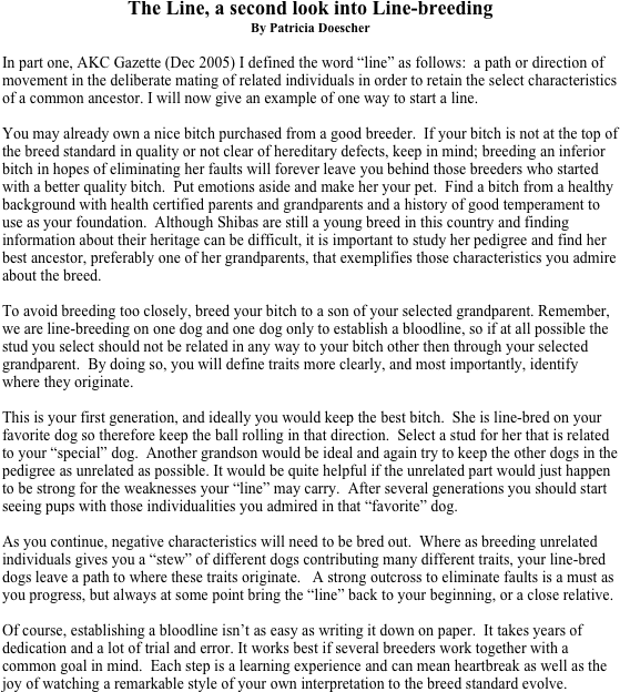 The Line, a second look into Line-breeding
By Patricia Doescher

In part one, AKC Gazette (Dec 2005) I defined the word “line” as follows:  a path or direction of movement in the deliberate mating of related individuals in order to retain the select characteristics of a common ancestor. I will now give an example of one way to start a line. 
 
You may already own a nice bitch purchased from a good breeder.  If your bitch is not at the top of the breed standard in quality or not clear of hereditary defects, keep in mind; breeding an inferior bitch in hopes of eliminating her faults will forever leave you behind those breeders who started with a better quality bitch.  Put emotions aside and make her your pet.  Find a bitch from a healthy background with health certified parents and grandparents and a history of good temperament to use as your foundation.  Although Shibas are still a young breed in this country and finding information about their heritage can be difficult, it is important to study her pedigree and find her best ancestor, preferably one of her grandparents, that exemplifies those characteristics you admire about the breed. 

To avoid breeding too closely, breed your bitch to a son of your selected grandparent. Remember, we are line-breeding on one dog and one dog only to establish a bloodline, so if at all possible the stud you select should not be related in any way to your bitch other then through your selected grandparent.  By doing so, you will define traits more clearly, and most importantly, identify where they originate. 

This is your first generation, and ideally you would keep the best bitch.  She is line-bred on your favorite dog so therefore keep the ball rolling in that direction.  Select a stud for her that is related to your “special” dog.  Another grandson would be ideal and again try to keep the other dogs in the pedigree as unrelated as possible. It would be quite helpful if the unrelated part would just happen to be strong for the weaknesses your “line” may carry.  After several generations you should start seeing pups with those individualities you admired in that “favorite” dog. 

As you continue, negative characteristics will need to be bred out.  Where as breeding unrelated individuals gives you a “stew” of different dogs contributing many different traits, your line-bred dogs leave a path to where these traits originate.   A strong outcross to eliminate faults is a must as you progress, but always at some point bring the “line” back to your beginning, or a close relative.   

Of course, establishing a bloodline isn’t as easy as writing it down on paper.  It takes years of dedication and a lot of trial and error. It works best if several breeders work together with a common goal in mind.  Each step is a learning experience and can mean heartbreak as well as the joy of watching a remarkable style of your own interpretation to the breed standard evolve.



